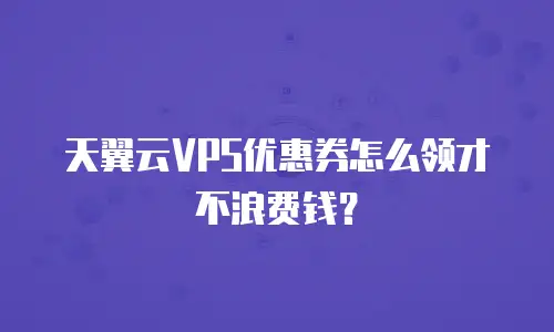 天翼云VPS优惠券怎么领才不浪费钱？