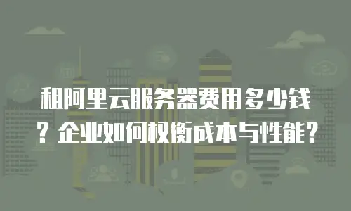 租阿里云服务器费用多少钱？企业如何权衡成本与性能？