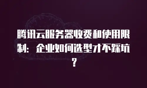 腾讯云服务器收费和使用限制：企业如何选型才不踩坑？