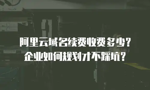阿里云域名续费收费多少？企业如何规划才不踩坑？