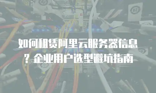 如何租赁阿里云服务器信息？企业用户选型避坑指南