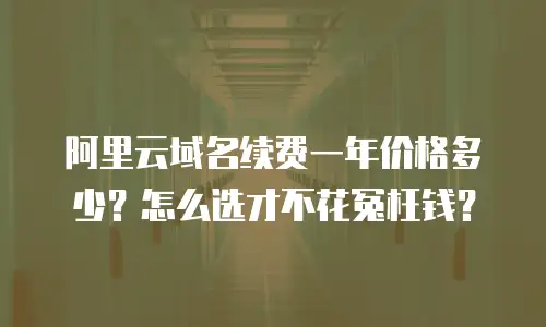阿里云域名续费一年价格多少？怎么选才不花冤枉钱？