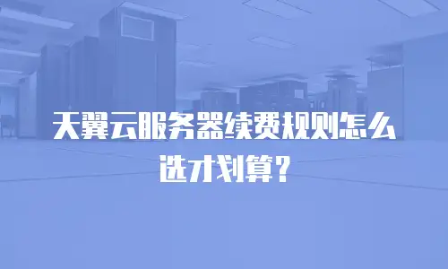 天翼云服务器续费规则怎么选才划算？