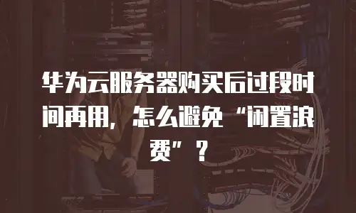 华为云服务器购买后过段时间再用，怎么避免“闲置浪费”？