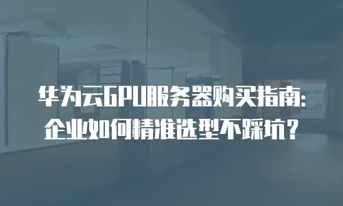 华为云GPU服务器购买指南：企业如何精准选型不踩坑？