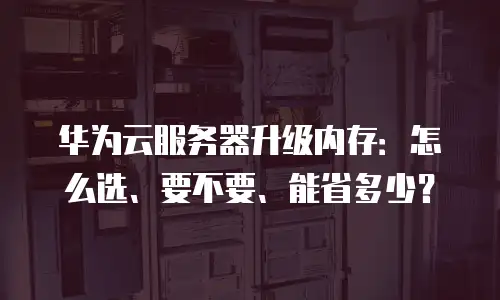 华为云服务器升级内存：怎么选、要不要、能省多少？