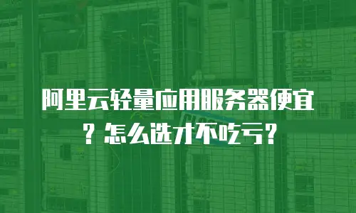 阿里云轻量应用服务器便宜？怎么选才不吃亏？