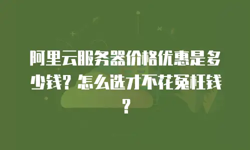 阿里云服务器价格优惠是多少钱？怎么选才不花冤枉钱？