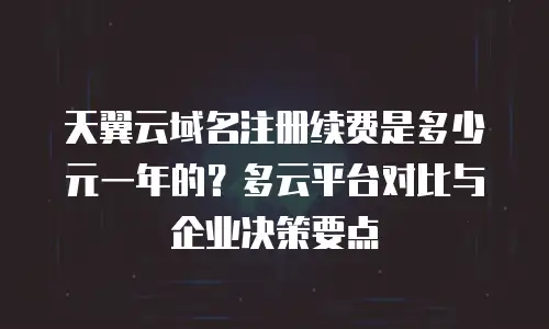 天翼云域名注册续费是多少元一年的？多云平台对比与企业决策要点