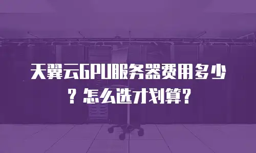 天翼云GPU服务器费用多少？怎么选才划算？