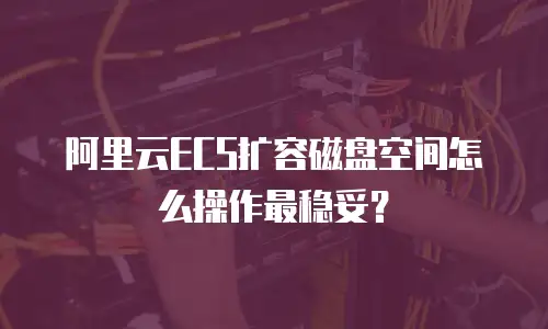 阿里云ECS扩容磁盘空间怎么操作最稳妥？