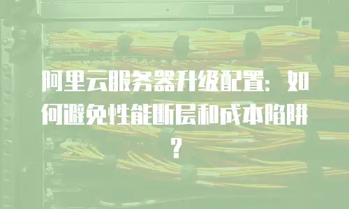 阿里云服务器升级配置：如何避免性能断层和成本陷阱？