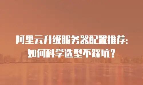 阿里云升级服务器配置推荐：如何科学选型不踩坑？