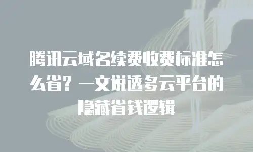 腾讯云域名续费收费标准怎么省？一文说透多云平台的隐藏省钱逻辑