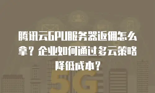 腾讯云GPU服务器返佣怎么拿？企业如何通过多云策略降低成本？