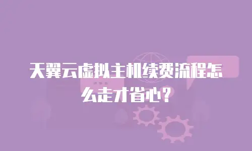 天翼云虚拟主机续费流程怎么走才省心？