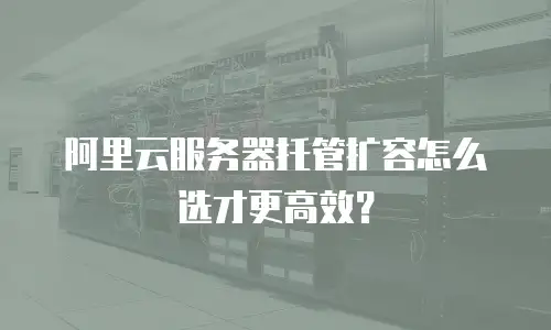 阿里云服务器托管扩容怎么选才更高效？