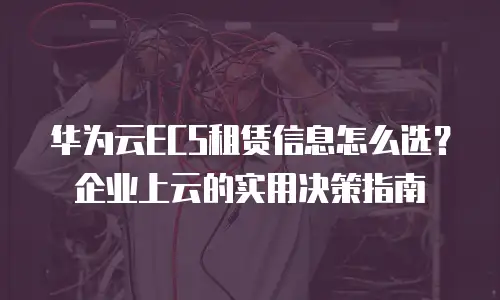 华为云ECS租赁信息怎么选？企业上云的实用决策指南