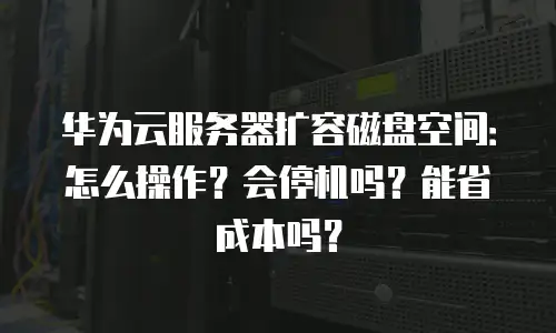 华为云服务器扩容磁盘空间：怎么操作？会停机吗？能省成本吗？