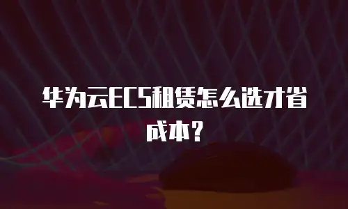华为云ECS租赁怎么选才省成本？