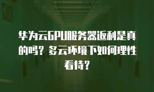 华为云GPU服务器返利是真的吗？多云环境下如何理性看待？