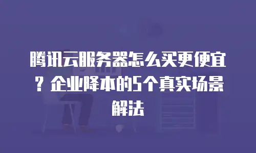 腾讯云服务器怎么买更便宜？企业降本的5个真实场景解法