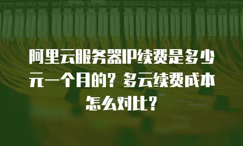 阿里云服务器IP续费是多少元一个月的？多云续费成本怎么对比？