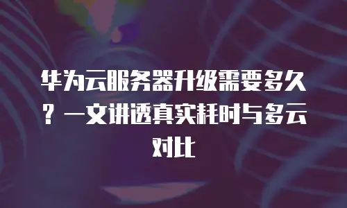 华为云服务器升级需要多久？一文讲透真实耗时与多云对比