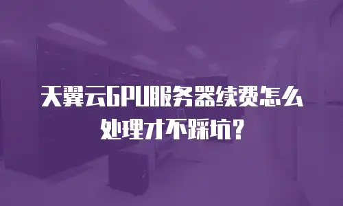 天翼云GPU服务器续费怎么处理才不踩坑？