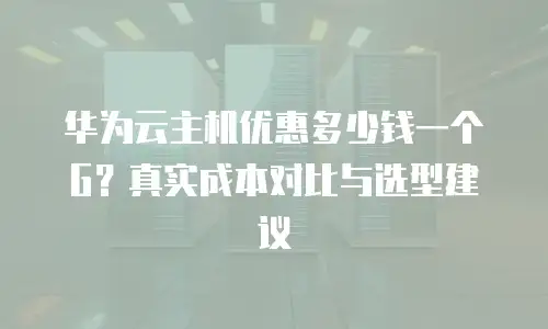 华为云主机优惠多少钱一个G？真实成本对比与选型建议