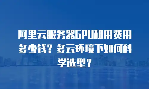 阿里云服务器GPU租用费用多少钱？多云环境下如何科学选型？