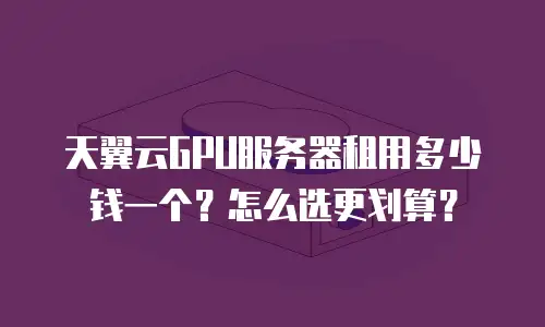 天翼云GPU服务器租用多少钱一个？怎么选更划算？