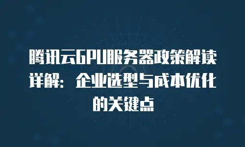 腾讯云GPU服务器政策解读详解：企业选型与成本优化的关键点
