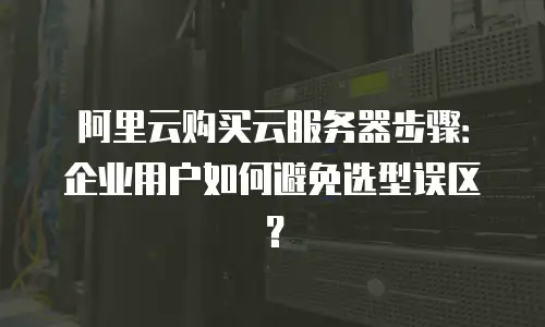 阿里云购买云服务器步骤：企业用户如何避免选型误区？