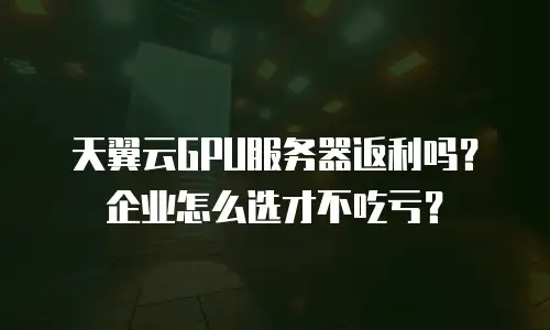 天翼云GPU服务器返利吗？企业怎么选才不吃亏？