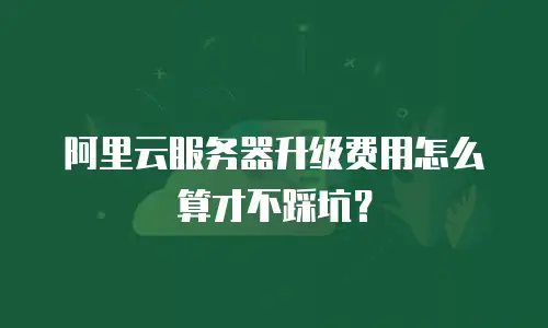 阿里云服务器升级费用怎么算才不踩坑？