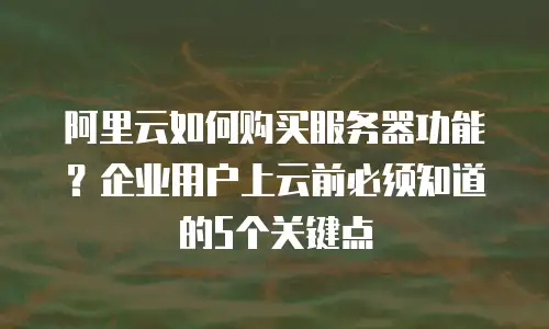 阿里云如何购买服务器功能？企业用户上云前必须知道的5个关键点