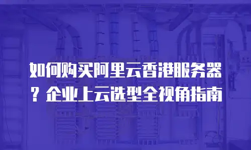 如何购买阿里云香港服务器？企业上云选型全视角指南