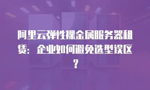 阿里云弹性裸金属服务器租赁：企业如何避免选型误区？