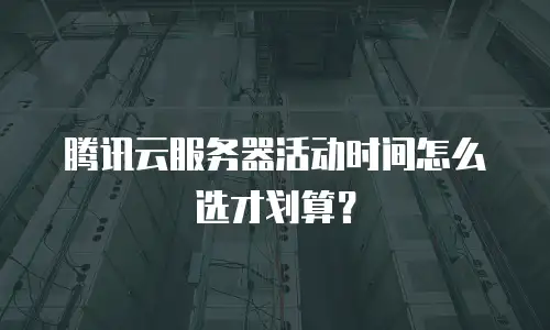 腾讯云服务器活动时间怎么选才划算？