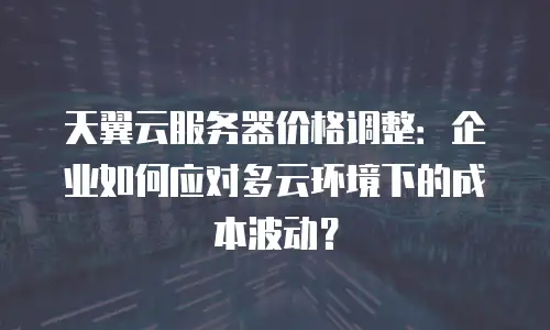 天翼云服务器价格调整：企业如何应对多云环境下的成本波动？