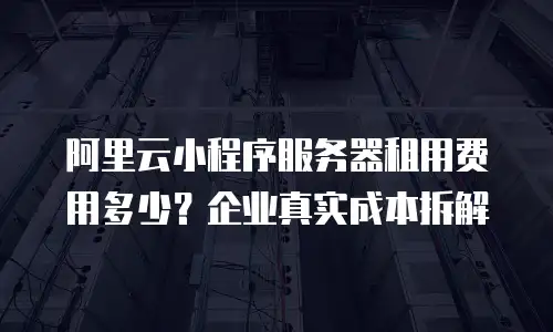 阿里云小程序服务器租用费用多少？企业真实成本拆解