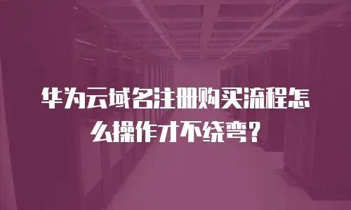 华为云域名注册购买流程怎么操作才不绕弯？