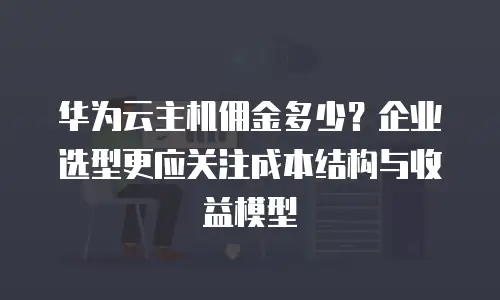 华为云主机佣金多少？企业选型更应关注成本结构与收益模型
