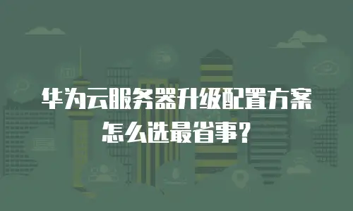华为云服务器升级配置方案怎么选最省事？