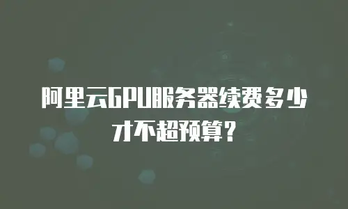 阿里云GPU服务器续费多少才不超预算？