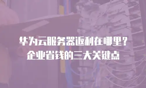 华为云服务器返利在哪里？企业省钱的三大关键点