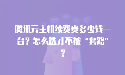 腾讯云主机续费贵多少钱一台？怎么选才不被“套路”？