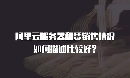 阿里云服务器租赁销售情况如何描述比较好？
