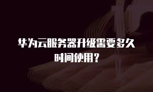 华为云服务器升级需要多久时间使用？